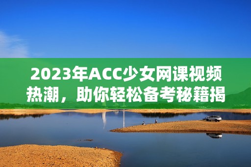 2023年ACC少女网课视频热潮，助你轻松备考秘籍揭秘