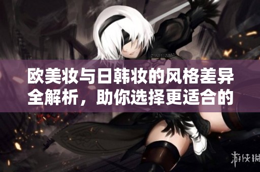 欧美妆与日韩妆的风格差异全解析，助你选择更适合的妆容