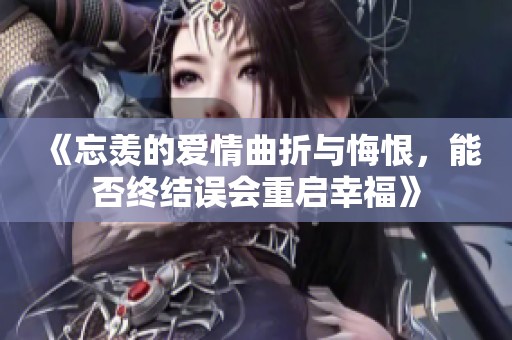 《忘羡的爱情曲折与悔恨，能否终结误会重启幸福》