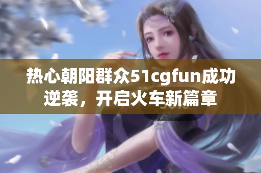 热心朝阳群众51cgfun成功逆袭，开启火车新篇章