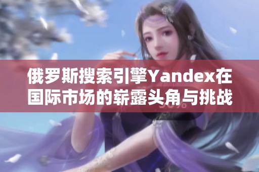 俄罗斯搜索引擎Yandex在国际市场的崭露头角与挑战