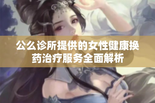 公么诊所提供的女性健康换药治疗服务全面解析
