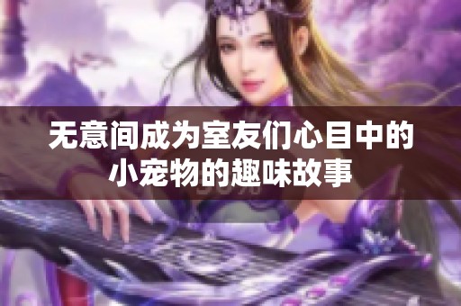 无意间成为室友们心目中的小宠物的趣味故事