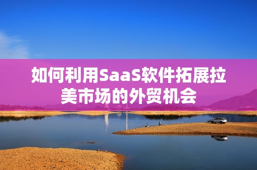 如何利用SaaS软件拓展拉美市场的外贸机会