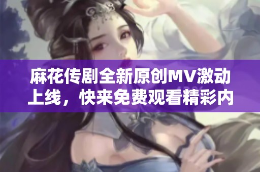 麻花传剧全新原创MV激动上线，快来免费观看精彩内容！