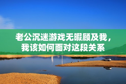 老公沉迷游戏无暇顾及我，我该如何面对这段关系