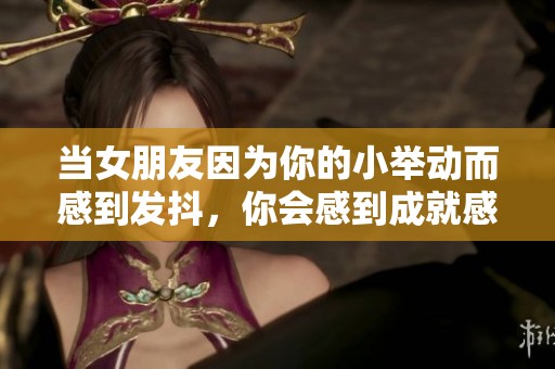 当女朋友因为你的小举动而感到发抖，你会感到成就感吗