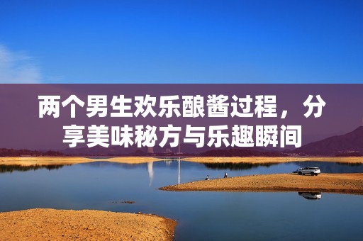 两个男生欢乐酿酱过程，分享美味秘方与乐趣瞬间