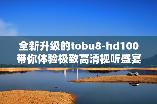 全新升级的tobu8-hd100带你体验极致高清视听盛宴