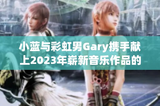 小蓝与彩虹男Gary携手献上2023年崭新音乐作品的魅力探索