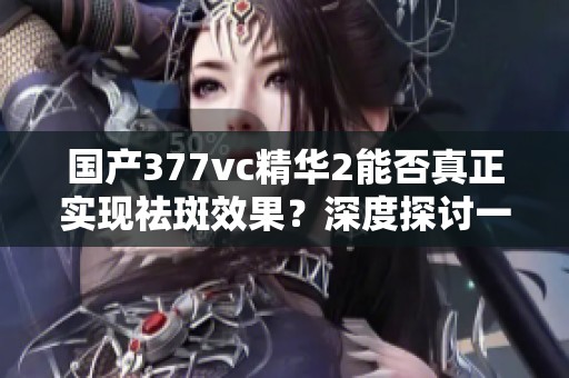 国产377vc精华2能否真正实现祛斑效果？深度探讨一下