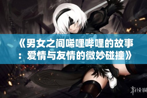 《男女之间唏哩哔哩的故事：爱情与友情的微妙碰撞》