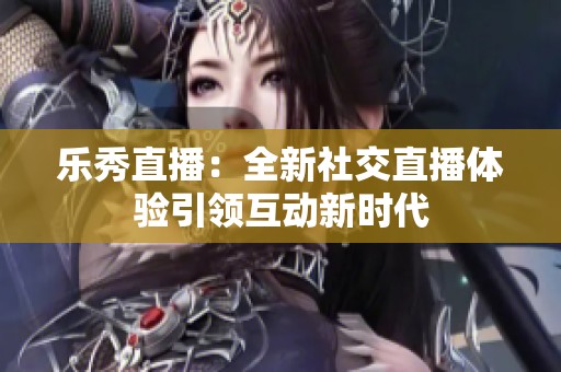 乐秀直播：全新社交直播体验引领互动新时代