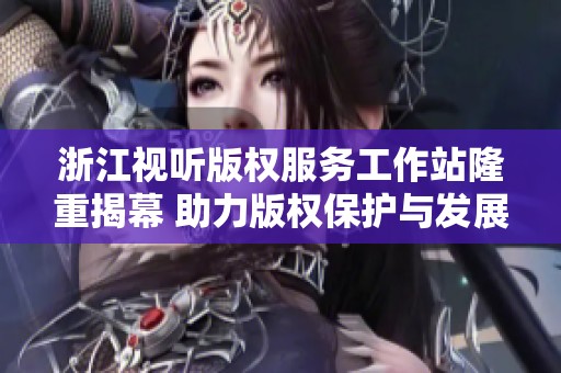 浙江视听版权服务工作站隆重揭幕 助力版权保护与发展