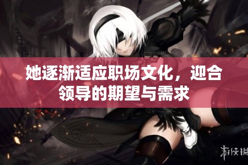 她逐渐适应职场文化，迎合领导的期望与需求