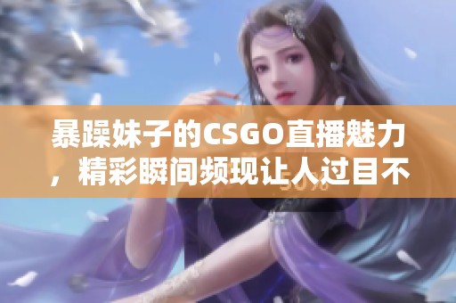 暴躁妹子的CSGO直播魅力，精彩瞬间频现让人过目不忘