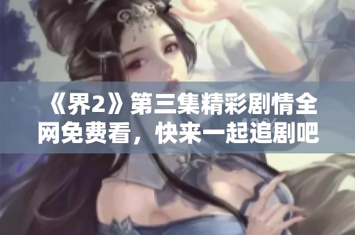 《界2》第三集精彩剧情全网免费看，快来一起追剧吧