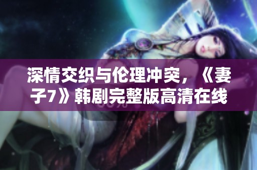 深情交织与伦理冲突，《妻子7》韩剧完整版高清在线观看