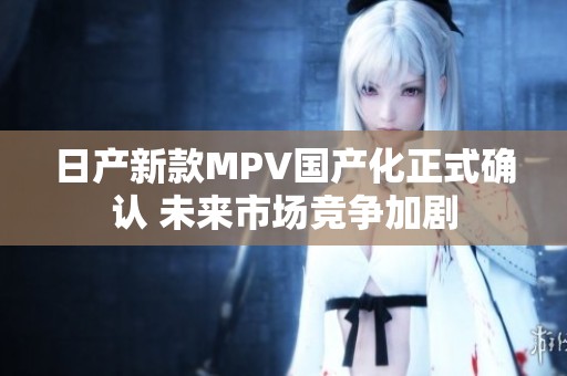 日产新款MPV国产化正式确认 未来市场竞争加剧