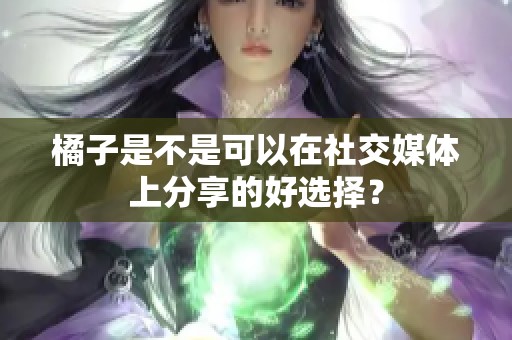 橘子是不是可以在社交媒体上分享的好选择？