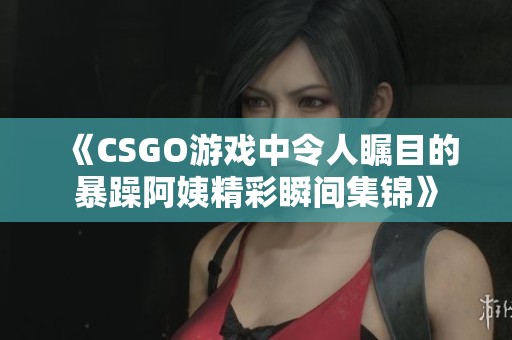 《CSGO游戏中令人瞩目的暴躁阿姨精彩瞬间集锦》