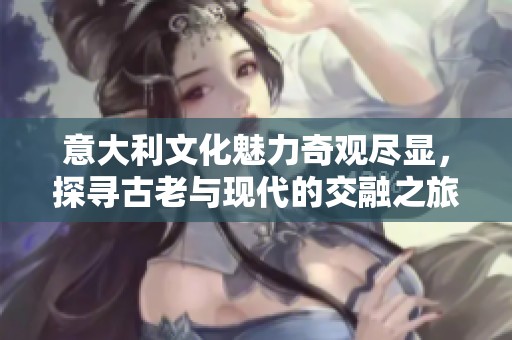 意大利文化魅力奇观尽显，探寻古老与现代的交融之旅