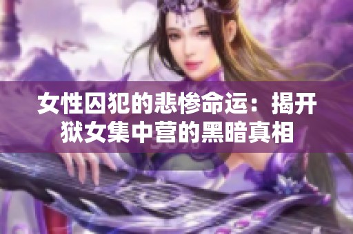 女性囚犯的悲惨命运：揭开狱女集中营的黑暗真相