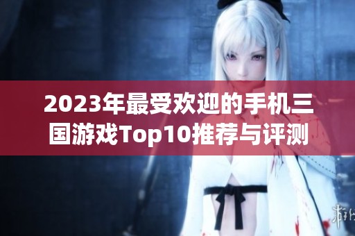 2023年最受欢迎的手机三国游戏Top10推荐与评测