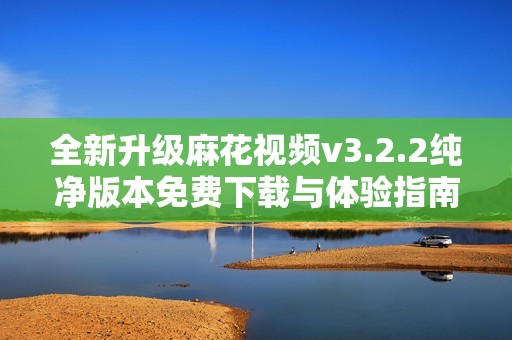 全新升级麻花视频v3.2.2纯净版本免费下载与体验指南