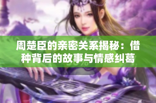 周楚臣的亲密关系揭秘：借种背后的故事与情感纠葛