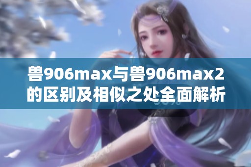 兽906max与兽906max2的区别及相似之处全面解析