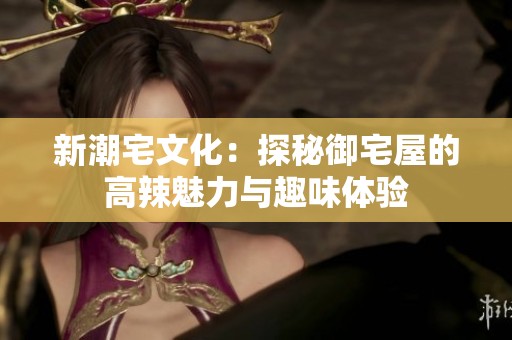 新潮宅文化：探秘御宅屋的高辣魅力与趣味体验