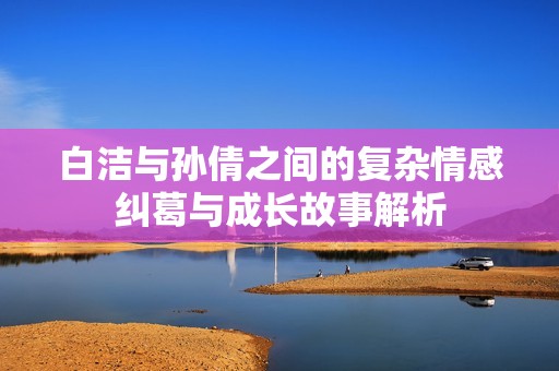 白洁与孙倩之间的复杂情感纠葛与成长故事解析