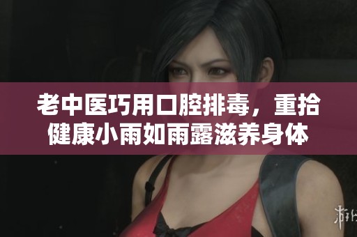 老中医巧用口腔排毒，重拾健康小雨如雨露滋养身体