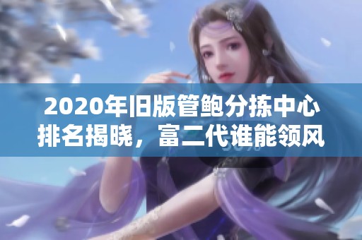 2020年旧版管鲍分拣中心排名揭晓，富二代谁能领风骚