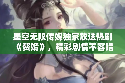 星空无限传媒独家放送热剧《赘婿》，精彩剧情不容错过