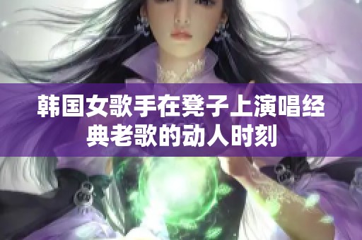 韩国女歌手在凳子上演唱经典老歌的动人时刻