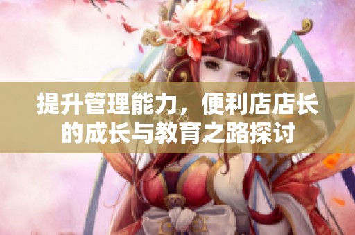 提升管理能力，便利店店长的成长与教育之路探讨