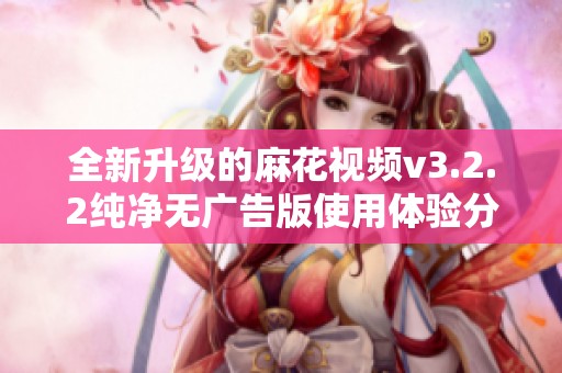 全新升级的麻花视频v3.2.2纯净无广告版使用体验分享