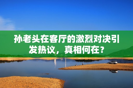 孙老头在客厅的激烈对决引发热议，真相何在？