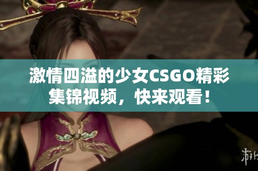 激情四溢的少女CSGO精彩集锦视频，快来观看！