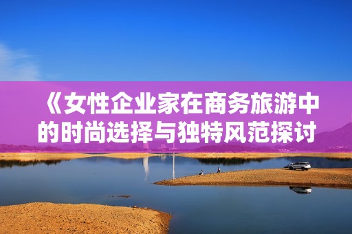 《女性企业家在商务旅游中的时尚选择与独特风范探讨》