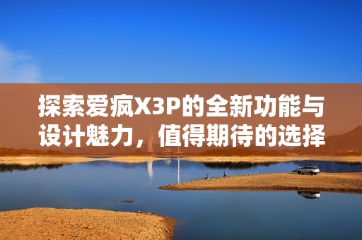 探索爱疯X3P的全新功能与设计魅力，值得期待的选择