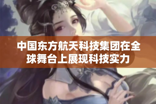 中国东方航天科技集团在全球舞台上展现科技实力