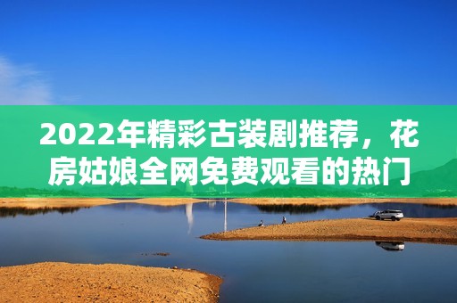 2022年精彩古装剧推荐，花房姑娘全网免费观看的热门剧集