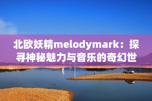 北欧妖精melodymark：探寻神秘魅力与音乐的奇幻世界