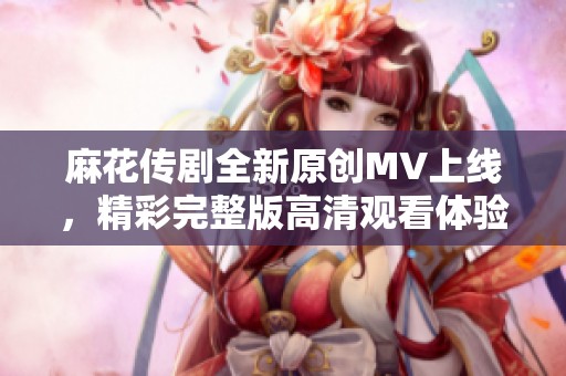 麻花传剧全新原创MV上线，精彩完整版高清观看体验分享