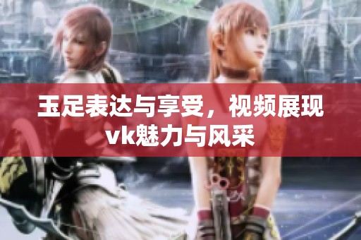 玉足表达与享受，视频展现vk魅力与风采