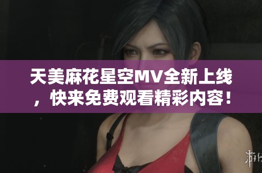 天美麻花星空MV全新上线，快来免费观看精彩内容！