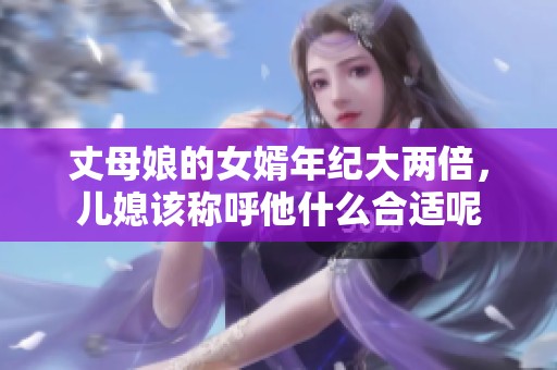 丈母娘的女婿年纪大两倍，儿媳该称呼他什么合适呢